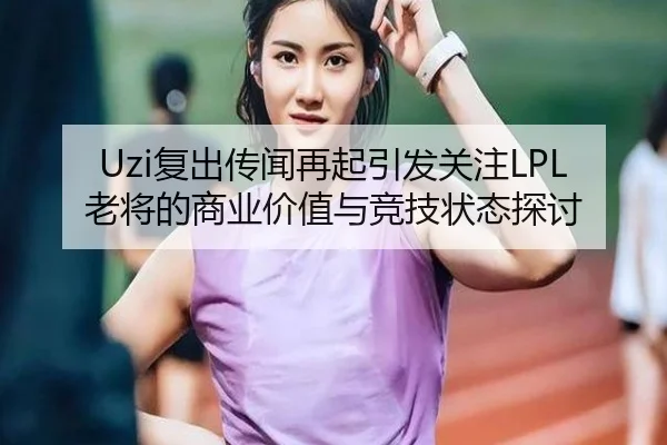 Uzi复出传闻再起引发关注LPL老将的商业价值与竞技状态探讨