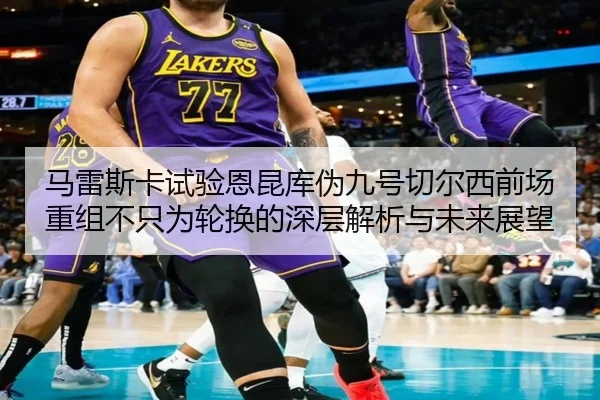 马雷斯卡试验恩昆库伪九号切尔西前场重组不只为轮换的深层解析与未来展望