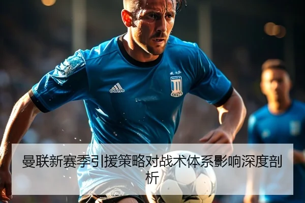 曼联新赛季引援策略对战术体系影响深度剖析