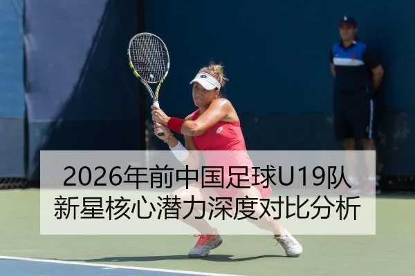 2026年前中国足球U19队新星核心潜力深度对比分析