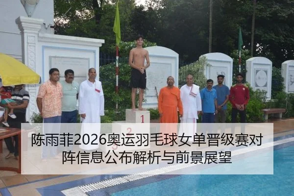 陈雨菲2026奥运羽毛球女单晋级赛对阵信息公布解析与前景展望