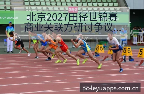 北京2027田径世锦赛商业关联方研讨争议焦点与排名变化观 - 由简驭繁的正统CN页
